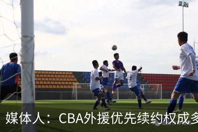 媒体人：CBA外援优先续约权成多家竞争对象 本土球员流通更复杂