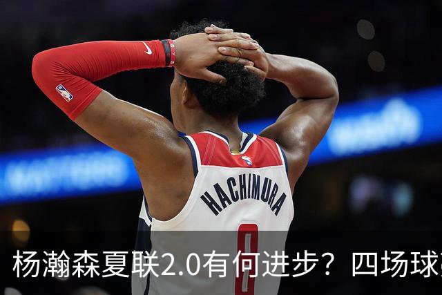 杨瀚森夏联2.0有何进步？四场球亮点与隐忧同在