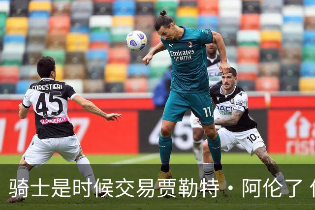 骑士是时候交易贾勒特·阿伦了 他和莫布里打双塔空间严重不足
